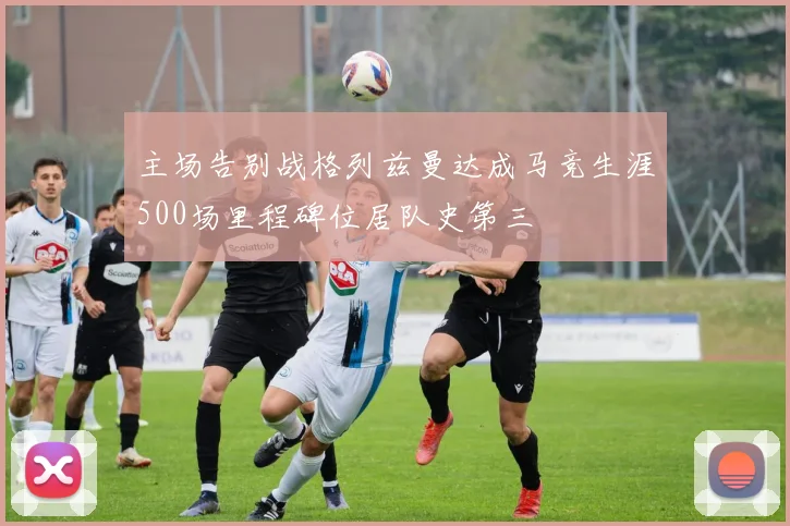 主场告别战格列兹曼达成马竞生涯500场里程碑位居队史第三