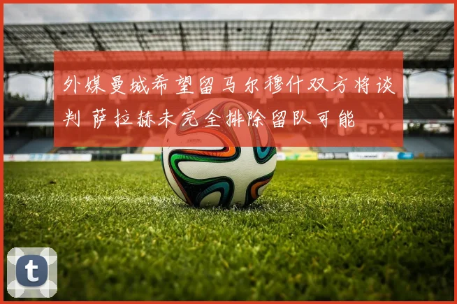 外媒曼城希望留马尔穆什双方将谈判 萨拉赫未完全排除留队可能