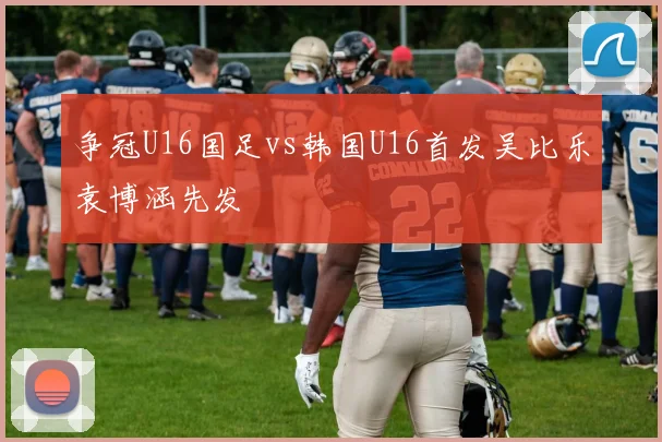 争冠U16国足vs韩国U16首发吴比乐袁博涵先发